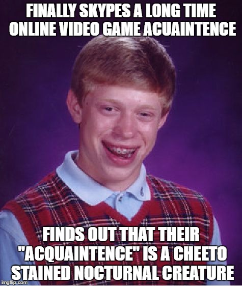 Bad Luck Brian | FINALLY SKYPES A LONG TIME ONLINE VIDEO GAME ACUAINTENCE; FINDS OUT THAT THEIR "ACQUAINTENCE" IS A CHEETO STAINED NOCTURNAL CREATURE | image tagged in memes,bad luck brian | made w/ Imgflip meme maker