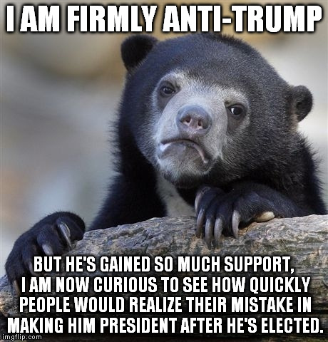 A bit of a morbid curiosity, you might say | I AM FIRMLY ANTI-TRUMP; BUT HE'S GAINED SO MUCH SUPPORT, I AM NOW CURIOUS TO SEE HOW QUICKLY PEOPLE WOULD REALIZE THEIR MISTAKE IN MAKING HIM PRESIDENT AFTER HE'S ELECTED. | image tagged in memes,confession bear | made w/ Imgflip meme maker