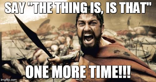 Sparta Leonidas | SAY "THE THING IS, IS THAT"; ONE MORE TIME!!! | image tagged in memes,sparta leonidas | made w/ Imgflip meme maker