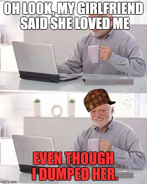 Hide the Pain Harold | OH LOOK, MY GIRLFRIEND SAID SHE LOVED ME; EVEN THOUGH I DUMPED HER. | image tagged in memes,hide the pain harold,scumbag | made w/ Imgflip meme maker