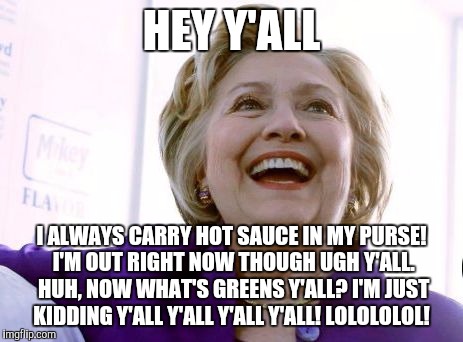 Hotsauce Clinton Hillary | HEY Y'ALL; I ALWAYS CARRY HOT SAUCE IN MY PURSE! I'M OUT RIGHT NOW THOUGH UGH Y'ALL. HUH, NOW WHAT'S GREENS Y'ALL? I'M JUST KIDDING Y'ALL Y'ALL Y'ALL Y'ALL! LOLOLOLOL! | image tagged in hotsauce clinton hillary | made w/ Imgflip meme maker