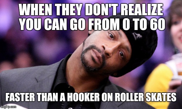 WHEN THEY DON'T REALIZE YOU CAN GO FROM 0 TO 60; FASTER THAN A HOOKER ON ROLLER SKATES | image tagged in memes | made w/ Imgflip meme maker