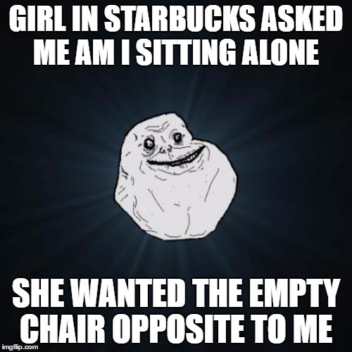 Forever Alone Meme | GIRL IN STARBUCKS ASKED ME AM I SITTING ALONE; SHE WANTED THE EMPTY CHAIR OPPOSITE TO ME | image tagged in memes,forever alone,starbucks,chair | made w/ Imgflip meme maker