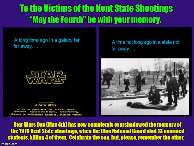 To the Victims of the Kent State Shootings - “May the Fourth” be with your memory.  | Star Wars Day (May 4th) has now completely overshadowed the memory of the 1970 Kent State shootings, when the Ohio National Guard shot 13 unarmed students, killing 4 of them.

Celebrate the one, but, please, remember the other. | image tagged in kent state shootings,star wars,may the fourth,may the fourth be with you,may the 4th,star wars day | made w/ Imgflip meme maker