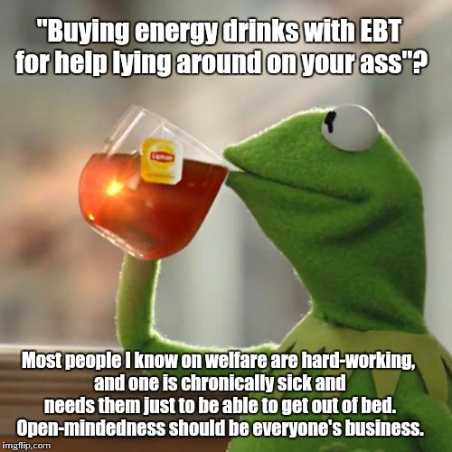 But That's None Of My Business Meme |  "Buying energy drinks with EBT for help lying around on your ass"? Most people I know on welfare are hard-working, and one is chronically sick and needs them just to be able to get out of bed. Open-mindedness should be everyone's business. | image tagged in memes,but thats none of my business,kermit the frog | made w/ Imgflip meme maker