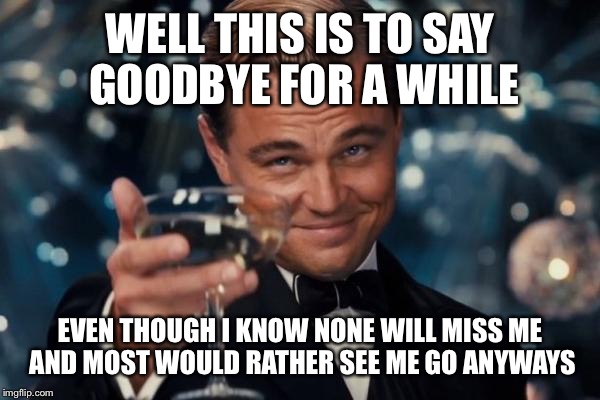 Leonardo Dicaprio Cheers Meme | WELL THIS IS TO SAY GOODBYE FOR A WHILE; EVEN THOUGH I KNOW NONE WILL MISS ME AND MOST WOULD RATHER SEE ME GO ANYWAYS | image tagged in memes,leonardo dicaprio cheers | made w/ Imgflip meme maker