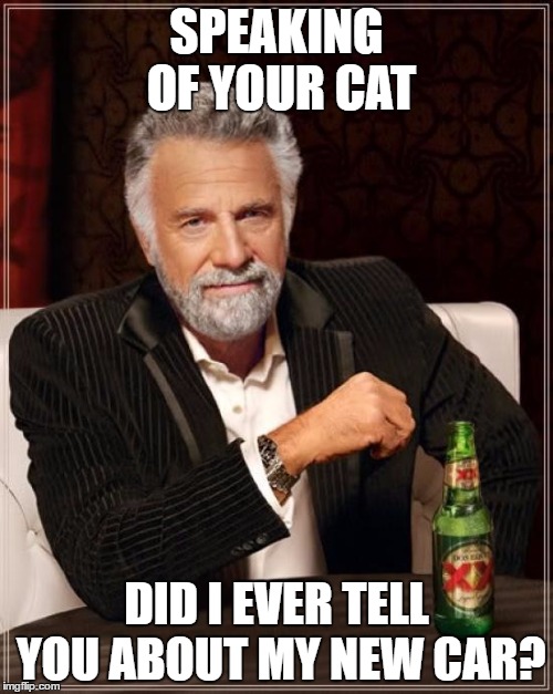 The Most Interesting Man In The World Meme | SPEAKING OF YOUR CAT; DID I EVER TELL YOU ABOUT MY NEW CAR? | image tagged in memes,the most interesting man in the world | made w/ Imgflip meme maker