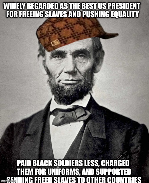 The truth is not as good as the movie... | WIDELY REGARDED AS THE BEST US PRESIDENT FOR FREEING SLAVES AND PUSHING EQUALITY; PAID BLACK SOLDIERS LESS, CHARGED THEM FOR UNIFORMS, AND SUPPORTED SENDING FREED SLAVES TO OTHER COUNTRIES | image tagged in abe lincoln,douchebag,meme,history | made w/ Imgflip meme maker