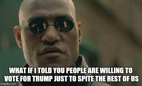 Trump | WHAT IF I TOLD YOU PEOPLE ARE WILLING TO VOTE FOR TRUMP JUST TO SPITE THE REST OF US | image tagged in memes,matrix morpheus,donald trump,republicans,decision 2016,president | made w/ Imgflip meme maker