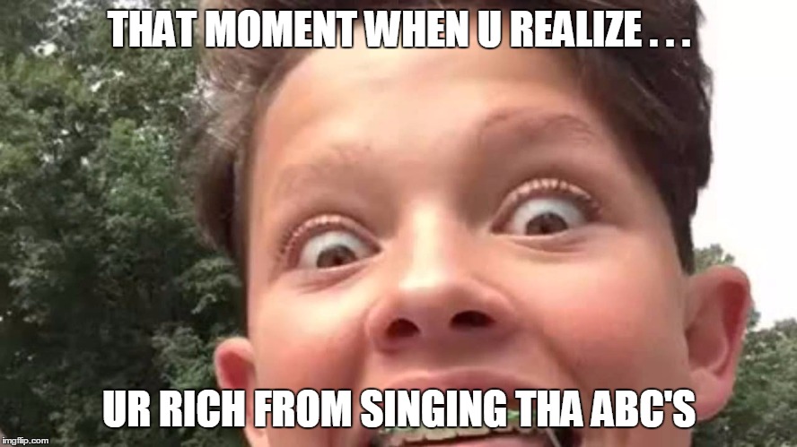 i h8 this m8 | THAT MOMENT WHEN U REALIZE . . . UR RICH FROM SINGING THA ABC'S | image tagged in memes | made w/ Imgflip meme maker