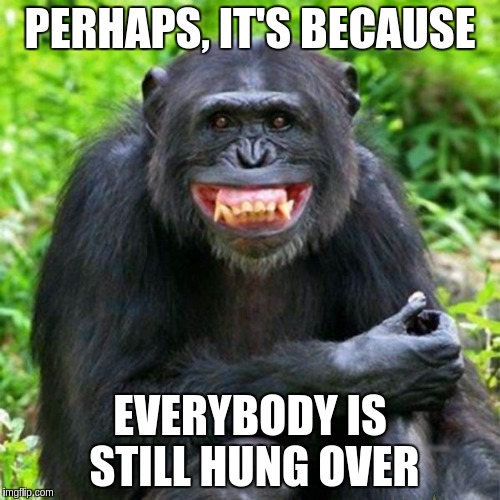 Keep Smiling | PERHAPS, IT'S BECAUSE EVERYBODY IS STILL HUNG OVER | image tagged in keep smiling | made w/ Imgflip meme maker