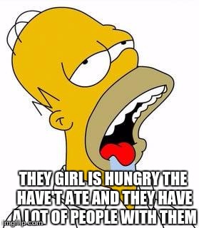 THEY GIRL IS HUNGRY THE HAVE'T ATE AND THEY HAVE A LOT OF PEOPLE WITH THEM | image tagged in hungry homer | made w/ Imgflip meme maker