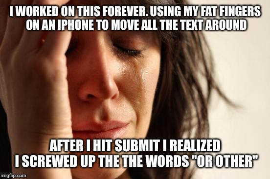 First World Problems Meme | I WORKED ON THIS FOREVER. USING MY FAT FINGERS ON AN IPHONE TO MOVE ALL THE TEXT AROUND AFTER I HIT SUBMIT I REALIZED I SCREWED UP THE THE W | image tagged in memes,first world problems | made w/ Imgflip meme maker
