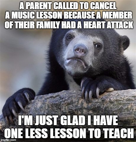 Confession Bear Meme | A PARENT CALLED TO CANCEL A MUSIC LESSON BECAUSE A MEMBER OF THEIR FAMILY HAD A HEART ATTACK; I'M JUST GLAD I HAVE ONE LESS LESSON TO TEACH | image tagged in memes,confession bear | made w/ Imgflip meme maker
