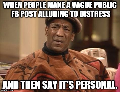 Bill Cosby confused | WHEN PEOPLE MAKE A VAGUE PUBLIC FB POST ALLUDING TO DISTRESS; AND THEN SAY IT'S PERSONAL. | image tagged in bill cosby confused | made w/ Imgflip meme maker