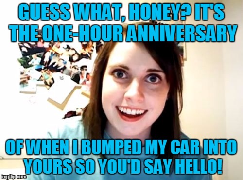 GUESS WHAT, HONEY? IT'S THE ONE-HOUR ANNIVERSARY OF WHEN I BUMPED MY CAR INTO YOURS SO YOU'D SAY HELLO! | made w/ Imgflip meme maker