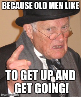 Back In My Day | BECAUSE OLD MEN LIKE; TO GET UP AND GET GOING! | image tagged in memes,back in my day | made w/ Imgflip meme maker