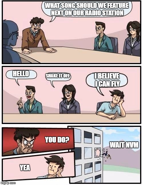 Boardroom Meeting Suggestion | WHAT SONG SHOULD WE FEATURE NEXT ON OUR RADIO STATION; HELLO; SHAKE IT OFF; I BELIEVE I CAN FLY; YOU DO? WAIT NVM; YEA | image tagged in memes,boardroom meeting suggestion | made w/ Imgflip meme maker