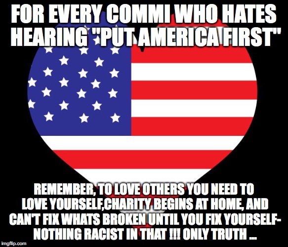 American Flag Heart | FOR EVERY COMMI WHO HATES HEARING "PUT AMERICA FIRST"; REMEMBER, TO LOVE OTHERS YOU NEED TO LOVE YOURSELF,CHARITY BEGINS AT HOME, AND CAN'T FIX WHATS BROKEN UNTIL YOU FIX YOURSELF- NOTHING RACIST IN THAT !!! ONLY TRUTH ... | image tagged in american flag heart | made w/ Imgflip meme maker