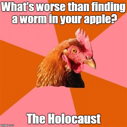 True. | What's worse than finding a worm in your apple? The Holocaust | image tagged in memes,funny,anti-joke chicken | made w/ Imgflip meme maker