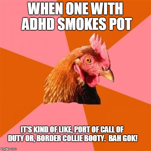 Anti Joke Chicken Meme | WHEN ONE WITH ADHD SMOKES POT; IT'S KIND OF LIKE, PORT OF CALL OF DUTY OR, BORDER COLLIE BOOTY.  BAH GOK! | image tagged in memes,anti joke chicken | made w/ Imgflip meme maker