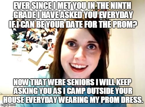 Overly Attached Girlfriend | EVER SINCE I MET YOU IN THE NINTH GRADE I HAVE ASKED YOU EVERYDAY IF I CAN BE YOUR DATE FOR THE PROM? NOW THAT WERE SENIORS I WILL KEEP ASKING YOU AS I CAMP OUTSIDE YOUR HOUSE EVERYDAY WEARING MY PROM DRESS. | image tagged in memes,overly attached girlfriend | made w/ Imgflip meme maker