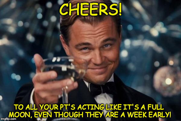 Leonardo Dicaprio Cheers Meme | CHEERS! TO ALL YOUR PT'S ACTING LIKE IT'S A FULL MOON, EVEN THOUGH THEY ARE A WEEK EARLY! | image tagged in memes,leonardo dicaprio cheers | made w/ Imgflip meme maker