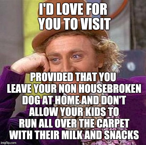 Creepy Condescending Wonka Meme | I'D LOVE FOR YOU TO VISIT PROVIDED THAT YOU LEAVE YOUR NON HOUSEBROKEN DOG AT HOME AND DON'T ALLOW YOUR KIDS TO RUN ALL OVER THE CARPET WITH | image tagged in memes,creepy condescending wonka | made w/ Imgflip meme maker