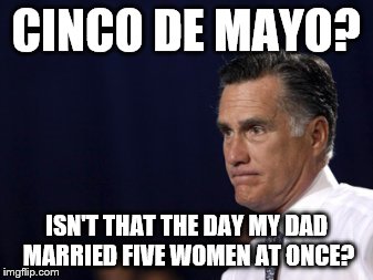 Fun fact: until he was 27, Mitt thought that Cinco de Mayo was the day his dad married five women at once. | CINCO DE MAYO? ISN'T THAT THE DAY MY DAD MARRIED FIVE WOMEN AT ONCE? | image tagged in romney,politics,cinco de mayo | made w/ Imgflip meme maker