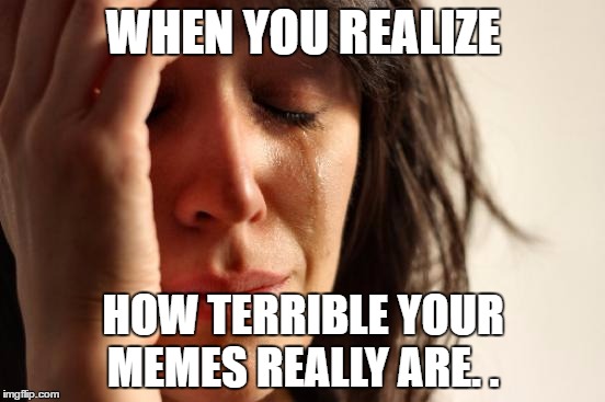 First World Problems | WHEN YOU REALIZE; HOW TERRIBLE YOUR MEMES REALLY ARE. . | image tagged in memes,first world problems | made w/ Imgflip meme maker