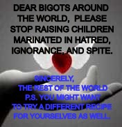 Dear Bigots, | DEAR BIGOTS AROUND THE WORLD,  PLEASE STOP RAISING CHILDREN MARINATED IN HATRED, IGNORANCE, AND SPITE. SINCERELY,         THE REST OF THE WORLD  P.S. YOU MIGHT WANT TO TRY A DIFFERENT RECIPE FOR YOURSELVES AS WELL. | image tagged in love,tolerance | made w/ Imgflip meme maker