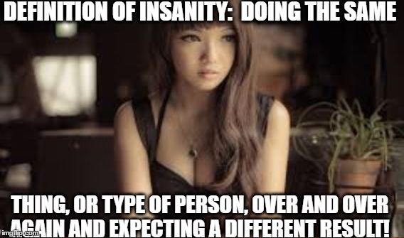 Definition of Insanity | DEFINITION OF INSANITY:  DOING THE SAME; THING, OR TYPE OF PERSON, OVER AND OVER AGAIN AND EXPECTING A DIFFERENT RESULT! | image tagged in insanity,relationships,bad relationship,same thing | made w/ Imgflip meme maker