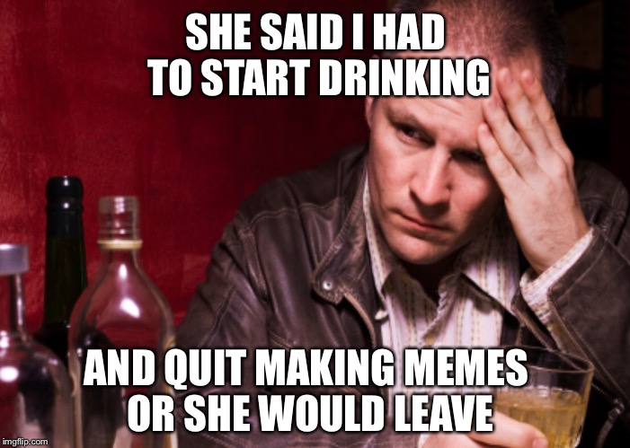 THE ULTIMATUM | SHE SAID I HAD TO START DRINKING; AND QUIT MAKING MEMES OR SHE WOULD LEAVE | image tagged in memes,drinking | made w/ Imgflip meme maker