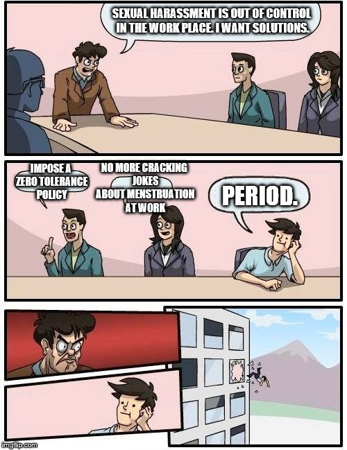 Never offend people at your place of work. Period. | SEXUAL HARASSMENT IS OUT OF CONTROL IN THE WORK PLACE. I WANT SOLUTIONS. NO MORE CRACKING JOKES ABOUT MENSTRUATION AT WORK; IMPOSE A ZERO TOLERANCE POLICY; PERIOD. | image tagged in memes,boardroom meeting suggestion,funny | made w/ Imgflip meme maker