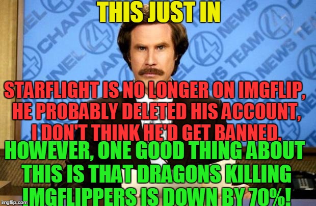 At least Imgflippers aren't getting killed by dragons as frequently... | THIS JUST IN; STARFLIGHT IS NO LONGER ON IMGFLIP, HE PROBABLY DELETED HIS ACCOUNT, I DON'T THINK HE'D GET BANNED. HOWEVER, ONE GOOD THING ABOUT THIS IS THAT DRAGONS KILLING IMGFLIPPERS IS DOWN BY 70%! | image tagged in breaking news,dragons,memes,starflight the nightwing,banned,starflightthenightwing | made w/ Imgflip meme maker