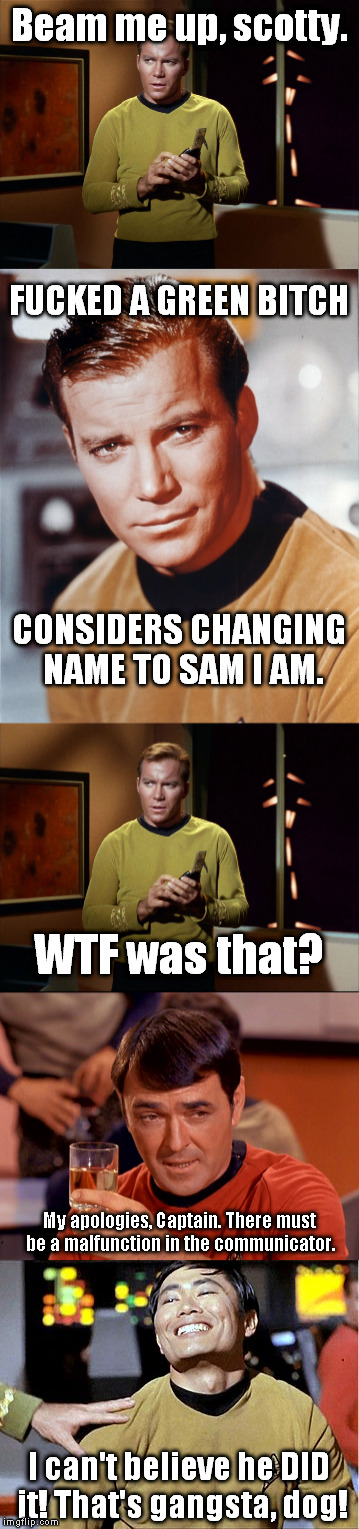 Lost episode of the original Star Trek | Beam me up, scotty. FUCKED A GREEN BITCH; CONSIDERS CHANGING NAME TO SAM I AM. WTF was that? My apologies, Captain. There must be a malfunction in the communicator. I can't believe he DID it! That's gangsta, dog! | image tagged in captain kirk,mr sulu,scotty,beam me up,funny,memes | made w/ Imgflip meme maker