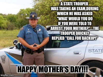 Happy Mother's Day! | A STATE TROOPER WAS TAKING AN EXAM,DURING WHICH HE WAS ASKED "WHAT WOULD YOU DO IF YOU WERE TOLD TO ARREST YOUR MOTHER?"....THE TROOPER QUICKLY REPLIED "CALL FOR BACKUP!"; HAPPY MOTHER'S DAY!!! | image tagged in memes,mothers day,funny,latest,featured,yo mama | made w/ Imgflip meme maker