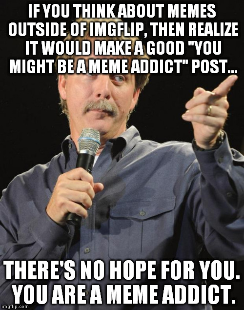 There's a rehab clinic about three blocks down. It costs 5 upvotes a session. | IF YOU THINK ABOUT MEMES OUTSIDE OF IMGFLIP, THEN REALIZE IT WOULD MAKE A GOOD "YOU MIGHT BE A MEME ADDICT" POST... THERE'S NO HOPE FOR YOU. YOU ARE A MEME ADDICT. | image tagged in jeff foxworthy | made w/ Imgflip meme maker