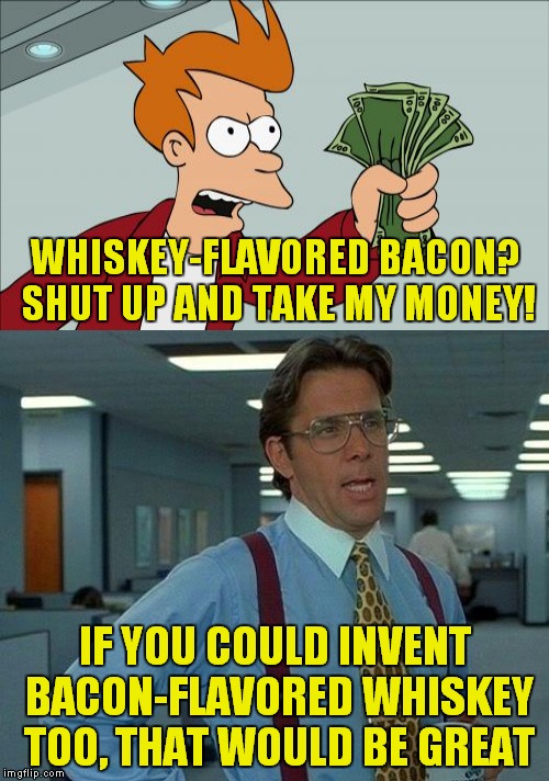 Awesome! | WHISKEY-FLAVORED BACON? SHUT UP AND TAKE MY MONEY! IF YOU COULD INVENT BACON-FLAVORED WHISKEY TOO, THAT WOULD BE GREAT | image tagged in whiskey,bacon | made w/ Imgflip meme maker