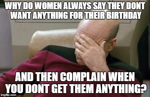 Captain Picard Facepalm Meme | WHY DO WOMEN ALWAYS SAY THEY DONT WANT ANYTHING FOR THEIR BIRTHDAY; AND THEN COMPLAIN WHEN YOU DONT GET THEM ANYTHING? | image tagged in memes,captain picard facepalm | made w/ Imgflip meme maker
