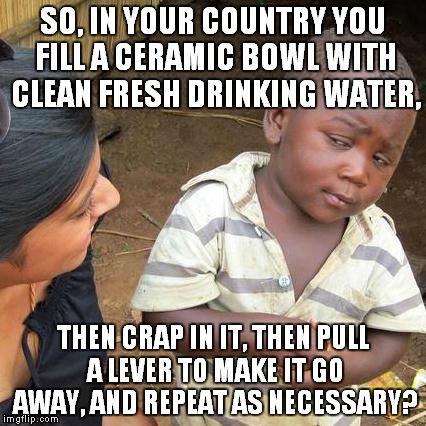 Third World Skeptical Kid Meme | SO, IN YOUR COUNTRY YOU FILL A CERAMIC BOWL WITH CLEAN FRESH DRINKING WATER, THEN CRAP IN IT, THEN PULL A LEVER TO MAKE IT GO AWAY, AND REPE | image tagged in memes,third world skeptical kid | made w/ Imgflip meme maker