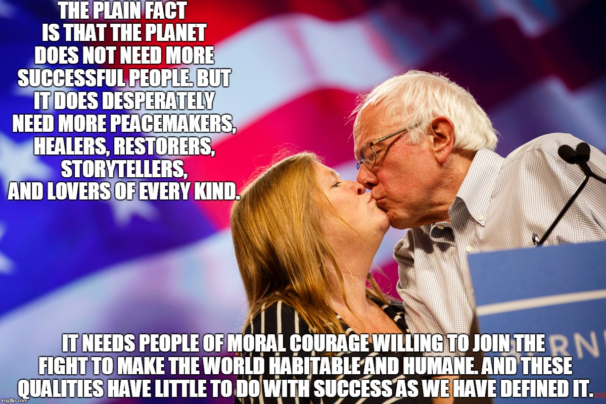 THE PLAIN FACT IS THAT THE PLANET DOES NOT NEED MORE SUCCESSFUL PEOPLE. BUT IT DOES DESPERATELY NEED MORE PEACEMAKERS, HEALERS, RESTORERS, STORYTELLERS, AND LOVERS OF EVERY KIND. IT NEEDS PEOPLE OF MORAL COURAGE WILLING TO JOIN THE FIGHT TO MAKE THE WORLD HABITABLE AND HUMANE. AND THESE QUALITIES HAVE LITTLE TO DO WITH SUCCESS AS WE HAVE DEFINED IT. | image tagged in bernie sanders | made w/ Imgflip meme maker