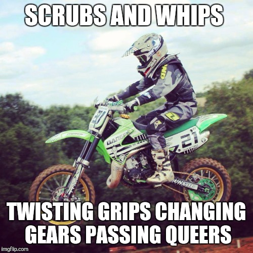 MX LIFE | SCRUBS AND WHIPS; TWISTING GRIPS CHANGING GEARS PASSING QUEERS | image tagged in motorcycle,motorbike,whip,jump,scrub | made w/ Imgflip meme maker