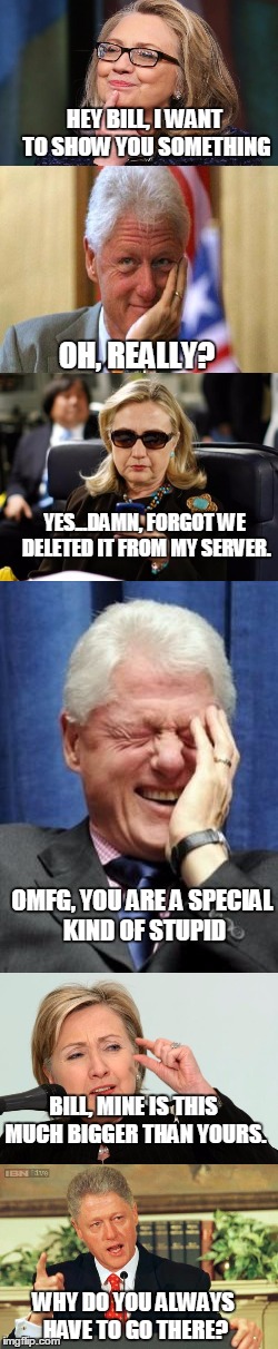 Tweedledee and... | HEY BILL, I WANT TO SHOW YOU SOMETHING; OH, REALLY? YES...DAMN, FORGOT WE DELETED IT FROM MY SERVER. OMFG, YOU ARE A SPECIAL KIND OF STUPID; BILL, MINE IS THIS MUCH BIGGER THAN YOURS. WHY DO YOU ALWAYS HAVE TO GO THERE? | image tagged in funny,memes,jedarojr,political,hillary,manpart | made w/ Imgflip meme maker