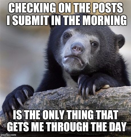 Confession Bear | CHECKING ON THE POSTS I SUBMIT IN THE MORNING; IS THE ONLY THING THAT GETS ME THROUGH THE DAY | image tagged in memes,confession bear | made w/ Imgflip meme maker