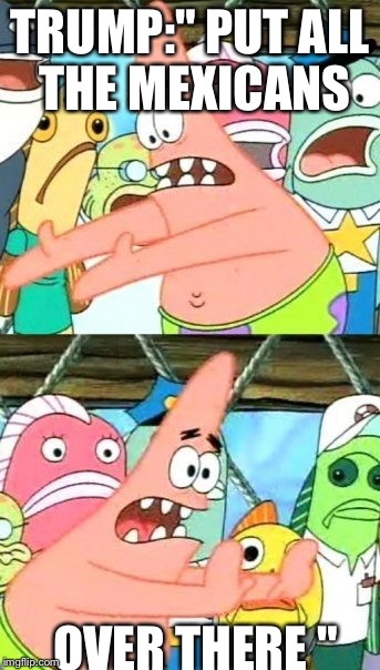 Put It Somewhere Else Patrick | TRUMP:" PUT ALL THE MEXICANS; OVER THERE " | image tagged in memes,put it somewhere else patrick | made w/ Imgflip meme maker