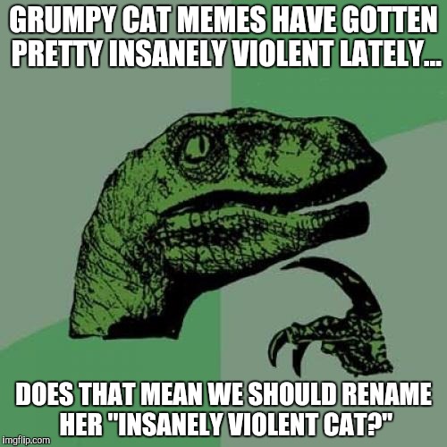 Philosoraptor | GRUMPY CAT MEMES HAVE GOTTEN PRETTY INSANELY VIOLENT LATELY... DOES THAT MEAN WE SHOULD RENAME HER "INSANELY VIOLENT CAT?" | image tagged in memes,philosoraptor | made w/ Imgflip meme maker