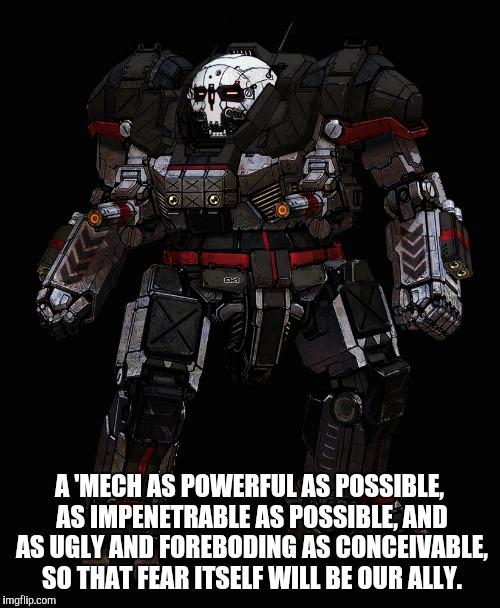 A 'MECH AS POWERFUL AS POSSIBLE, AS IMPENETRABLE AS POSSIBLE, AND AS UGLY AND FOREBODING AS CONCEIVABLE, SO THAT FEAR ITSELF WILL BE OUR ALLY. | made w/ Imgflip meme maker