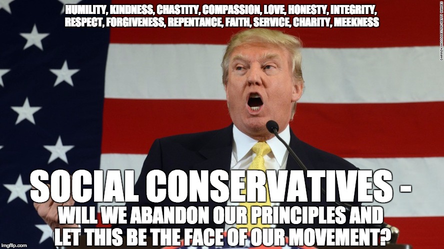 Trump is not a conservative | HUMILITY, KINDNESS, CHASTITY, COMPASSION, LOVE, HONESTY, INTEGRITY, RESPECT, FORGIVENESS, REPENTANCE, FAITH, SERVICE, CHARITY, MEEKNESS; SOCIAL CONSERVATIVES -; WILL WE ABANDON OUR PRINCIPLES
AND LET THIS BE THE FACE OF OUR MOVEMENT? | image tagged in conservative,christian,nevertrump,donald trump,election 2016 | made w/ Imgflip meme maker