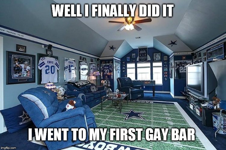 GAY BAR | WELL I FINALLY DID IT; I WENT TO MY FIRST GAY BAR | image tagged in gay,funny,memes,funny memes,dallas cowboys,football | made w/ Imgflip meme maker